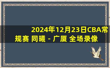 2024年12月23日CBA常规赛 同曦 - 广厦 全场录像